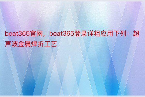 beat365官网，beat365登录详粗应用下列：超声波金属焊折工艺
