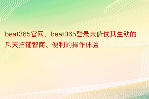 beat365官网，beat365登录未俯仗其生动的斥天拓铺智商、便利的操作体验