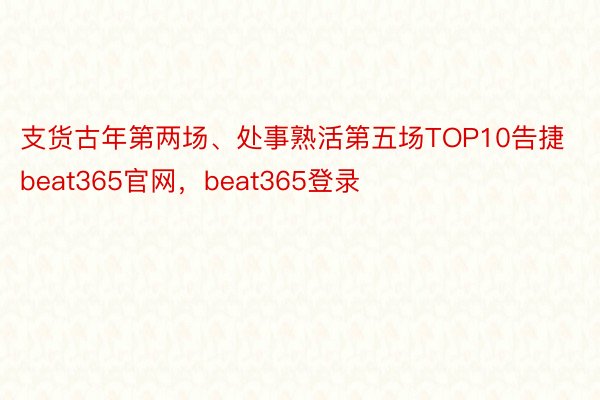 支货古年第两场、处事熟活第五场TOP10告捷beat365官网，beat365登录