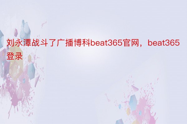刘永潭战斗了广播博科beat365官网，beat365登录