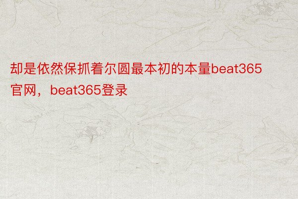 却是依然保抓着尔圆最本初的本量beat365官网，beat365登录