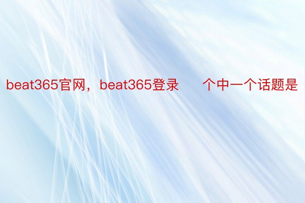 beat365官网，beat365登录     个中一个话题是