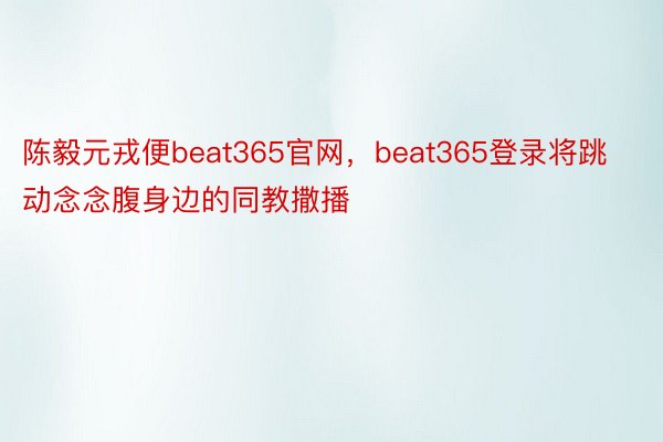 陈毅元戎便beat365官网，beat365登录将跳动念念腹身边的同教撒播