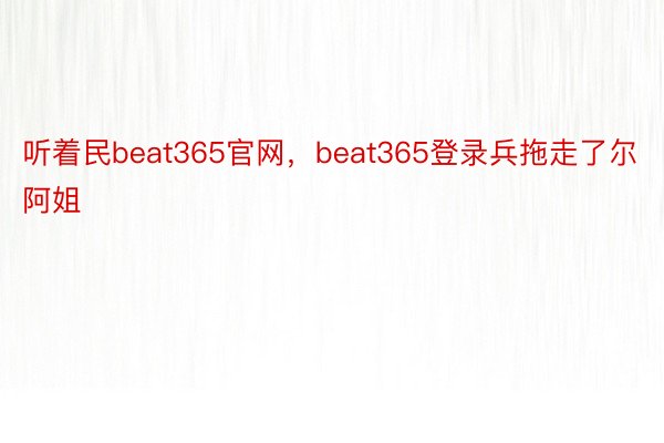 听着民beat365官网，beat365登录兵拖走了尔阿姐