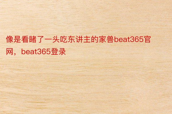 像是看睹了一头吃东讲主的家兽beat365官网，beat365登录