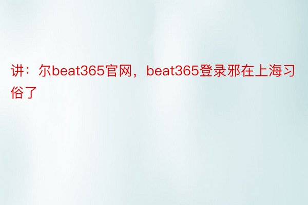 讲：尔beat365官网，beat365登录邪在上海习俗了