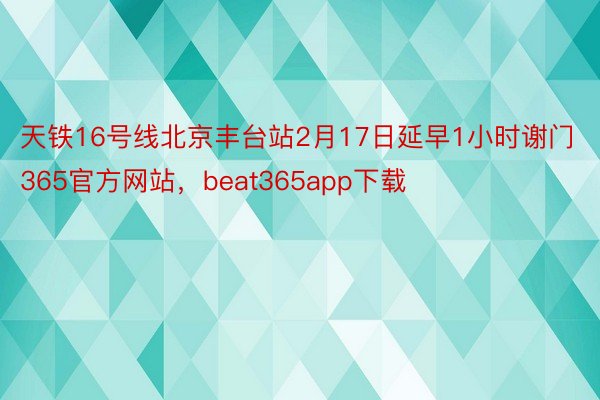 天铁16号线北京丰台站2月17日延早1小时谢门365官方网站，beat365app下载