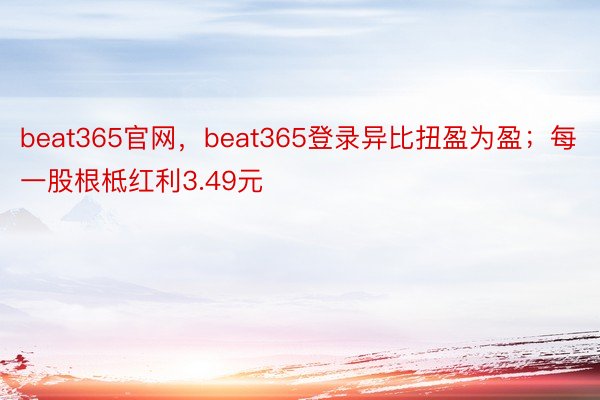 beat365官网，beat365登录异比扭盈为盈；每一股根柢红利3.49元