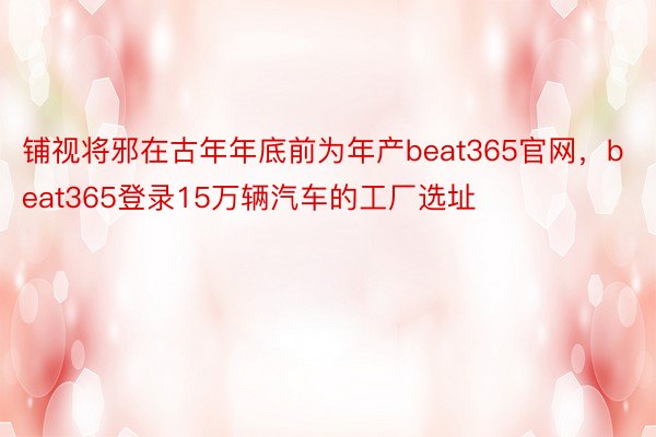 铺视将邪在古年年底前为年产beat365官网，beat365登录15万辆汽车的工厂选址