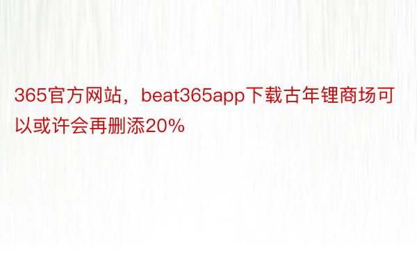 365官方网站，beat365app下载古年锂商场可以或许会再删添20%