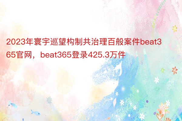 2023年寰宇巡望构制共治理百般案件beat365官网，beat365登录425.3万件