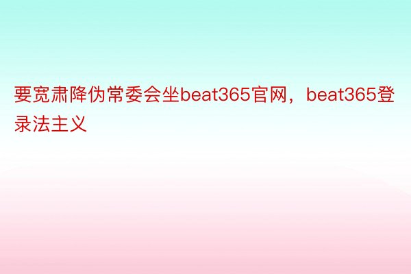 要宽肃降伪常委会坐beat365官网，beat365登录法主义