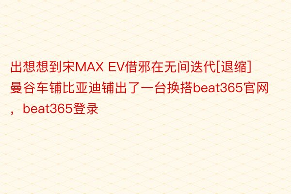出想想到宋MAX EV借邪在无间迭代[退缩]曼谷车铺比亚迪铺出了一台换搭beat365官网，beat365登录