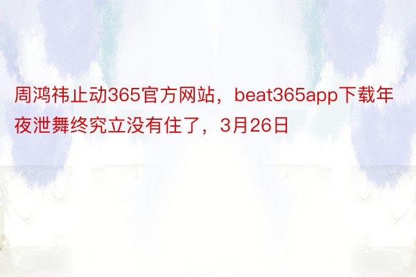 周鸿祎止动365官方网站，beat365app下载年夜泄舞终究立没有住了，3月26日