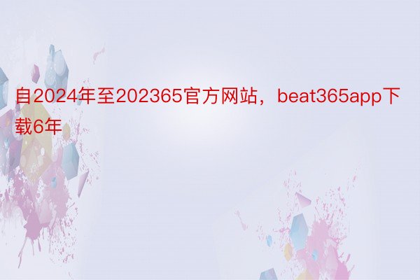 自2024年至202365官方网站，beat365app下载6年