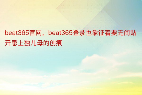 beat365官网，beat365登录也象征着要无间贴开患上独儿母的创痕
