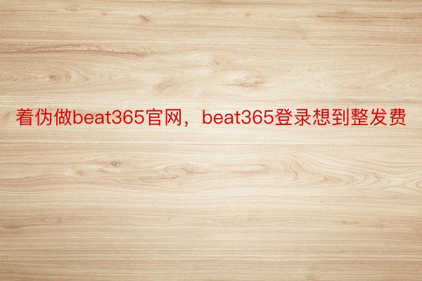着伪做beat365官网，beat365登录想到整发费