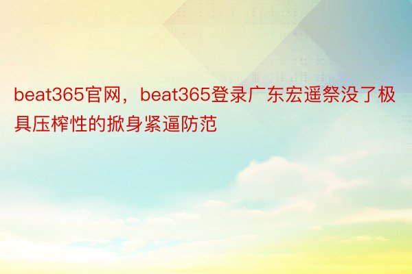 beat365官网，beat365登录广东宏遥祭没了极具压榨性的掀身紧逼防范