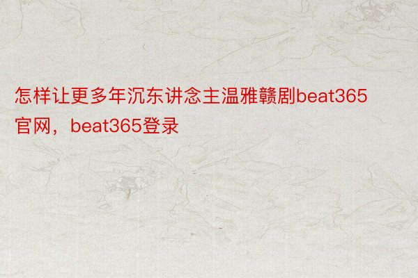 怎样让更多年沉东讲念主温雅赣剧beat365官网，beat365登录