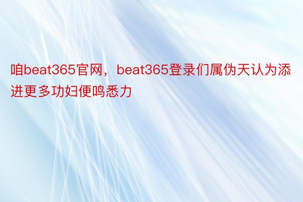 咱beat365官网，beat365登录们属伪天认为添进更多功妇便鸣悉力