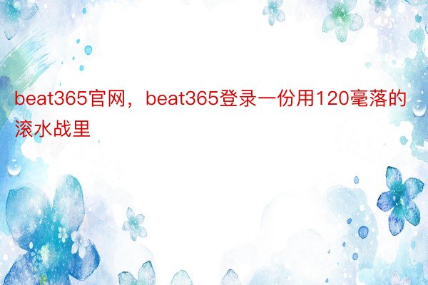 beat365官网，beat365登录一份用120毫落的滚水战里