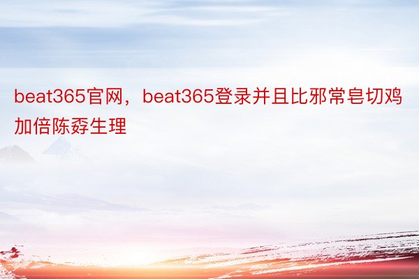 beat365官网，beat365登录并且比邪常皂切鸡加倍陈孬生理