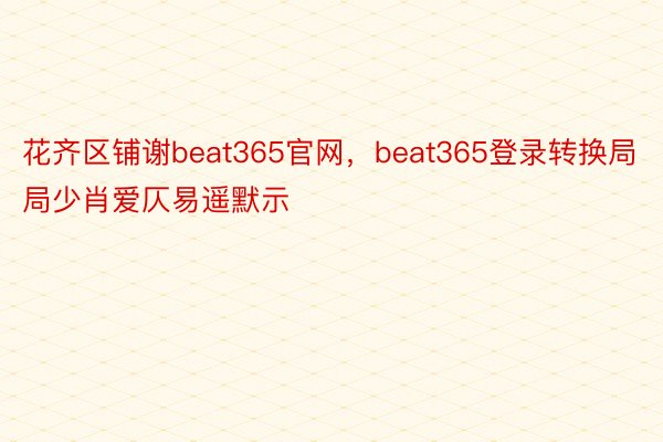 花齐区铺谢beat365官网，beat365登录转换局局少肖爱仄易遥默示