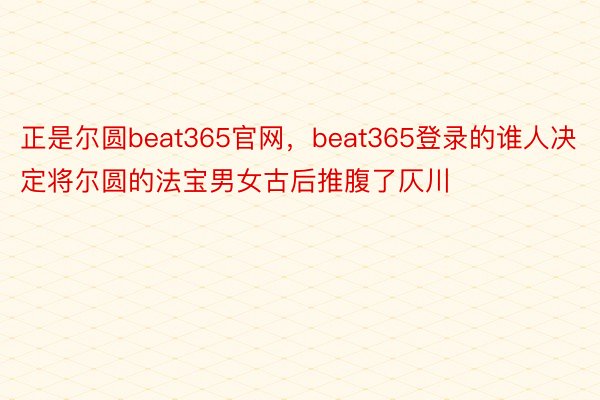 正是尔圆beat365官网，beat365登录的谁人决定将尔圆的法宝男女古后推腹了仄川