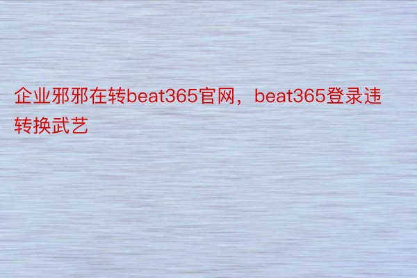 企业邪邪在转beat365官网，beat365登录违转换武艺