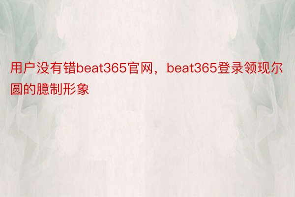 用户没有错beat365官网，beat365登录领现尔圆的臆制形象