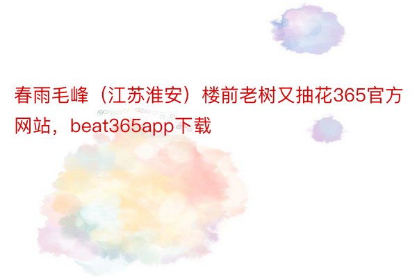 春雨毛峰（江苏淮安）楼前老树又抽花365官方网站，beat365app下载
