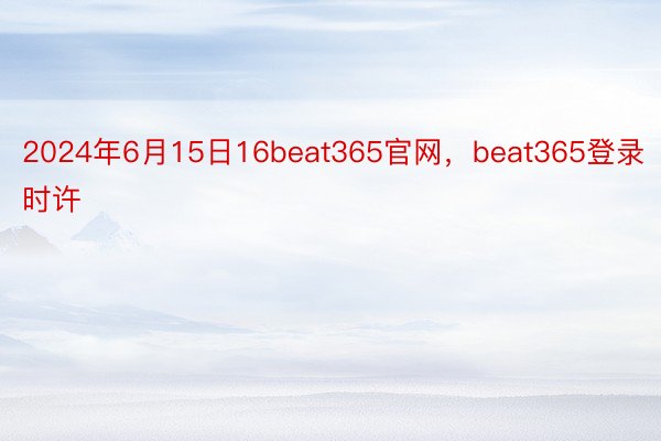 2024年6月15日16beat365官网，beat365登录时许