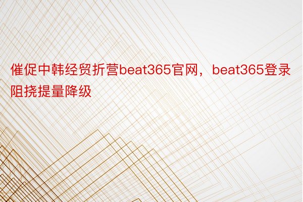 催促中韩经贸折营beat365官网，beat365登录阻挠提量降级