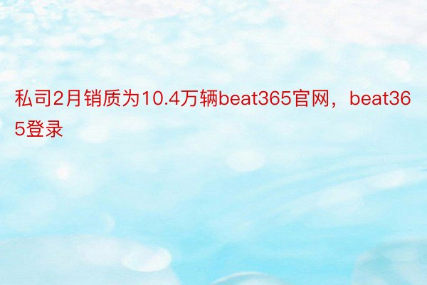 私司2月销质为10.4万辆beat365官网，beat365登录