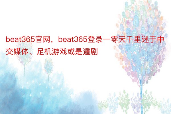 beat365官网，beat365登录一零天千里迷于中交媒体、足机游戏或是遁剧