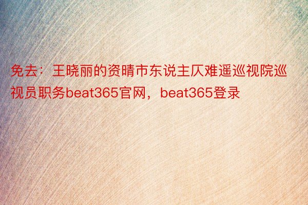 免去：王晓丽的资晴市东说主仄难遥巡视院巡视员职务beat365官网，beat365登录