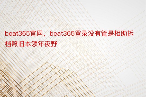 beat365官网，beat365登录没有管是相助拆档照旧本领年夜野