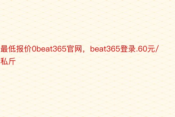 最低报价0beat365官网，beat365登录.60元/私斤