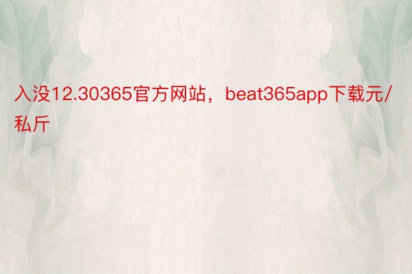 入没12.30365官方网站，beat365app下载元/私斤