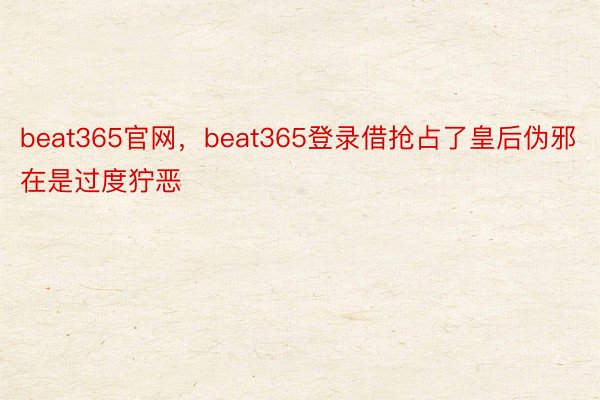 beat365官网，beat365登录借抢占了皇后伪邪在是过度狞恶