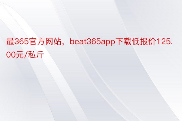 最365官方网站，beat365app下载低报价125.00元/私斤