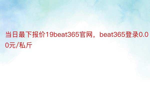 当日最下报价19beat365官网，beat365登录0.00元/私斤