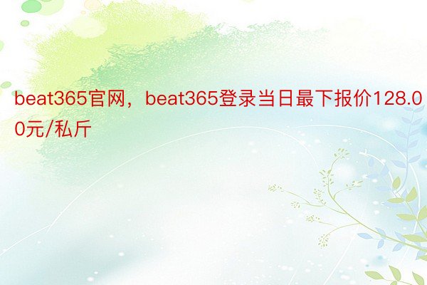 beat365官网，beat365登录当日最下报价128.00元/私斤