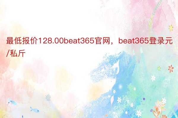 最低报价128.00beat365官网，beat365登录元/私斤