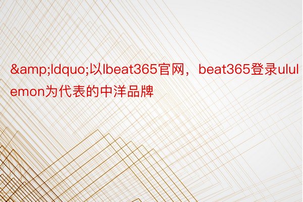 &ldquo;以lbeat365官网，beat365登录ululemon为代表的中洋品牌