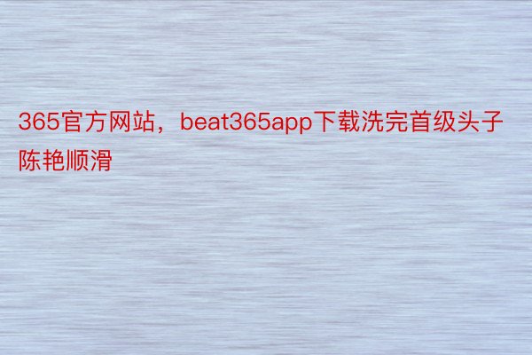 365官方网站，beat365app下载洗完首级头子陈艳顺滑