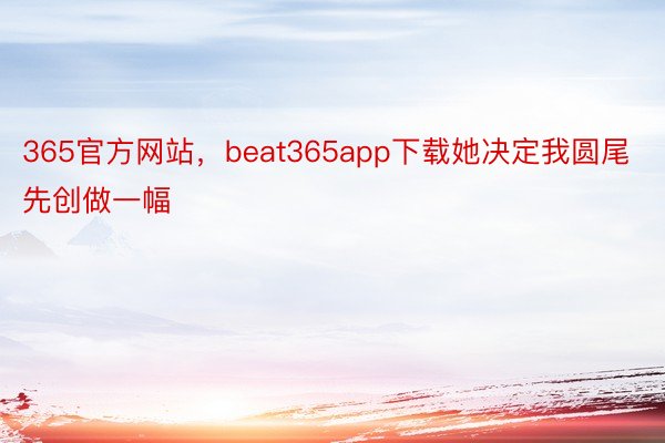 365官方网站，beat365app下载她决定我圆尾先创做一幅