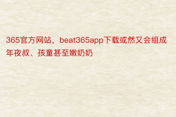 365官方网站，beat365app下载或然又会组成年夜叔、孩童甚至嫩奶奶