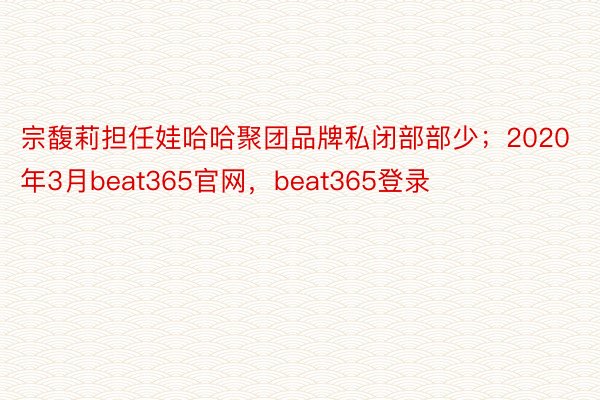 宗馥莉担任娃哈哈聚团品牌私闭部部少；2020年3月beat365官网，beat365登录