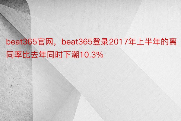 beat365官网，beat365登录2017年上半年的离同率比去年同时下潮10.3%